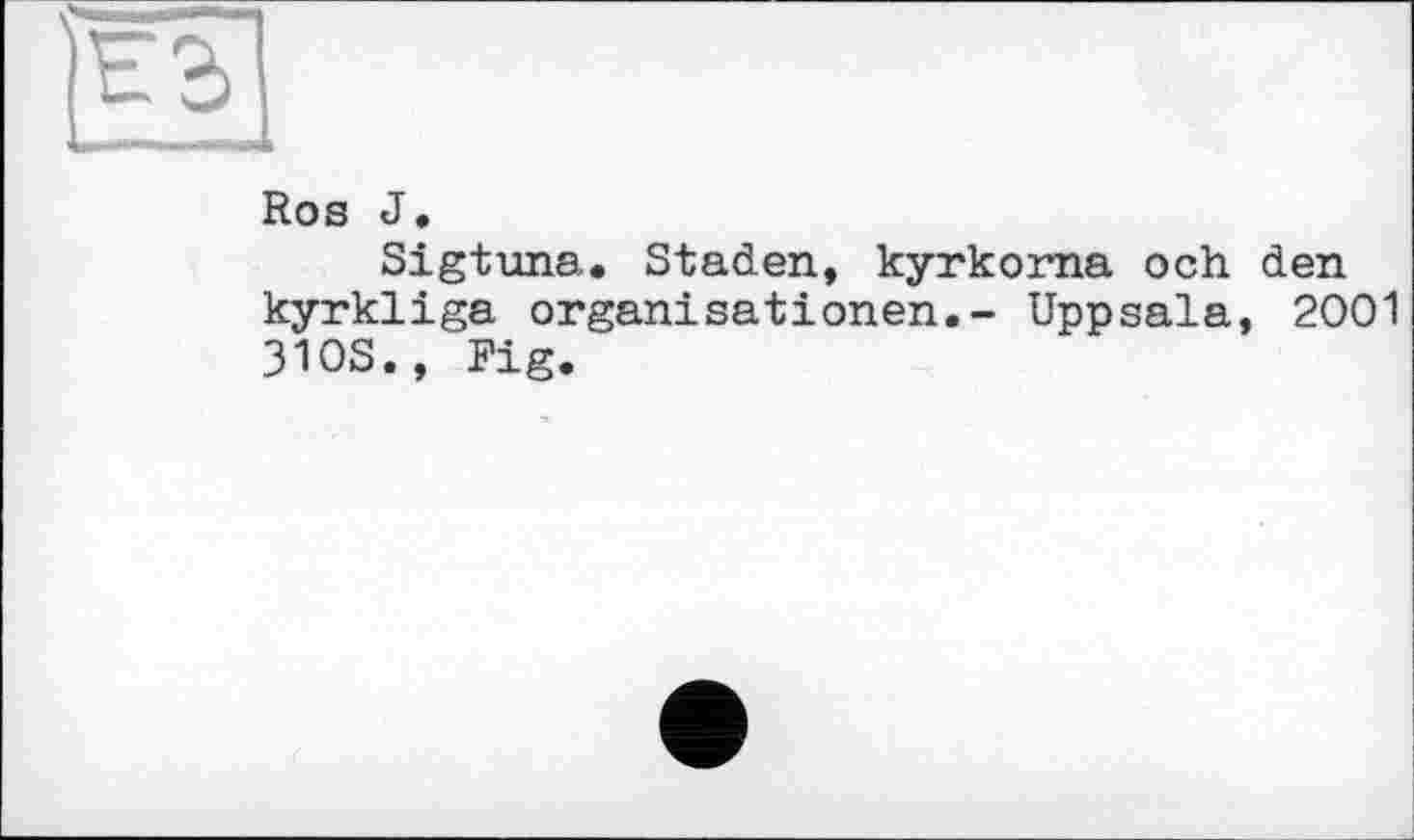 ﻿Ros J.
Sigtuna. Staden, kyrkorna och den kyrkliga Organisationen.- Uppsala, 2001 310S., Fig.